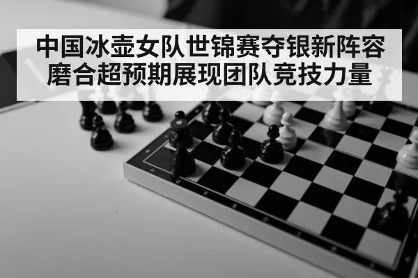 中国冰壶女队世锦赛夺银新阵容磨合超预期展现团队竞技力量